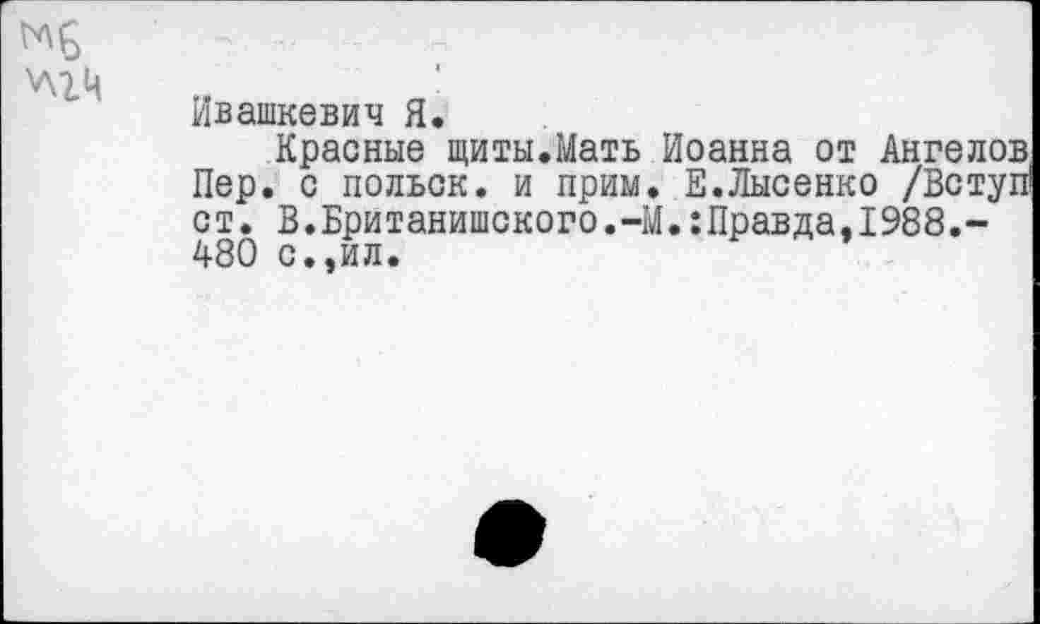 ﻿Ивашкевич Я.
Красные щиты.Мать Иоанна от Ангелов Пер. с польск. и прим. Е.Лысенко /Вступ1 ст. В.Британишского.-М.:Правда,1988.-480 с.,ил.